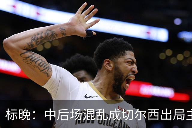 标晚：中后场混乱成切尔西出局主因 战曼联阿隆索急需止颓