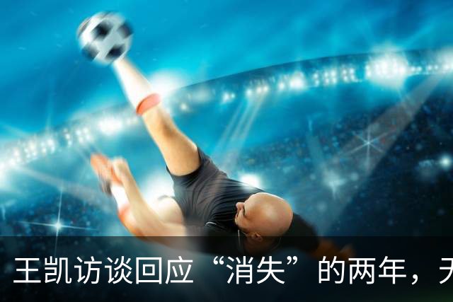 王凯访谈回应“消失”的两年，无儿无女，父亲已死，母亲不再催婚