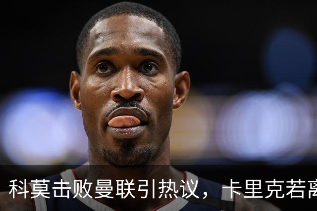 科莫击败曼联引热议，卡里克若离任孔蒂被点名