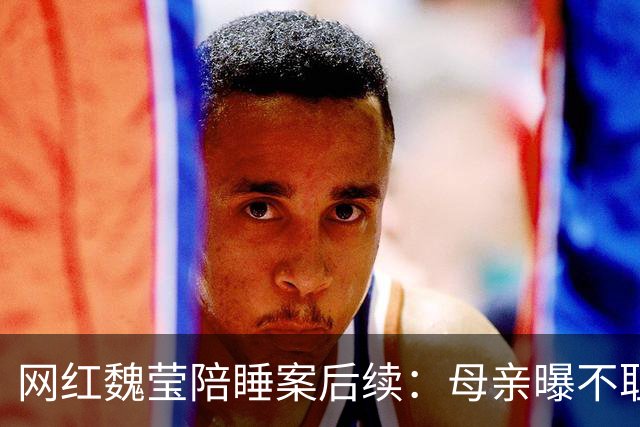 网红魏莹陪睡案后续：母亲曝不耻原因，连续陪3个大哥：她没离婚
