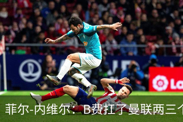 菲尔-内维尔：B费扛了曼联两三个赛季，我觉得他受了委屈