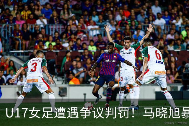 U17女足遭遇争议判罚！马晓旭暴怒，点球被取消，主裁2次改判